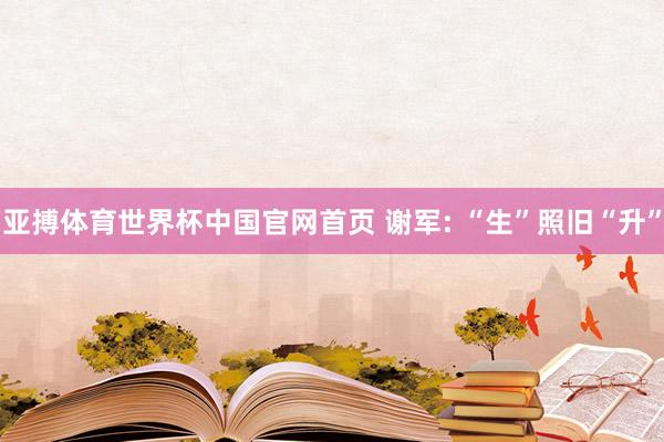 亚搏体育世界杯中国官网首页 谢军: “生”照旧“升”