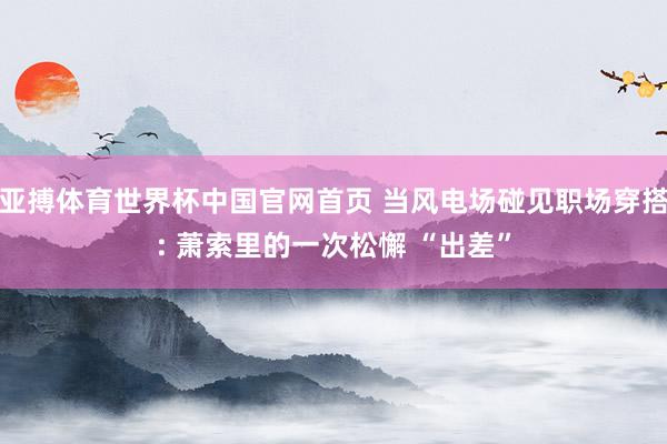 亚搏体育世界杯中国官网首页 当风电场碰见职场穿搭: 萧索里的一次松懈 “出差”