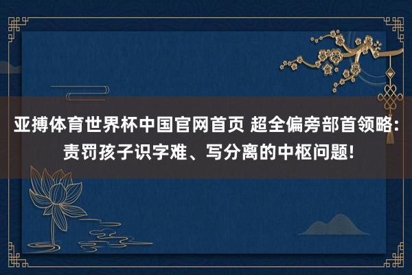 亚搏体育世界杯中国官网首页 超全偏旁部首领略: 责罚孩子识字难、写分离的中枢问题!