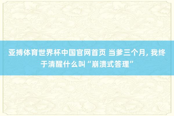 亚搏体育世界杯中国官网首页 当爹三个月, 我终于清醒什么叫“崩溃式答理”