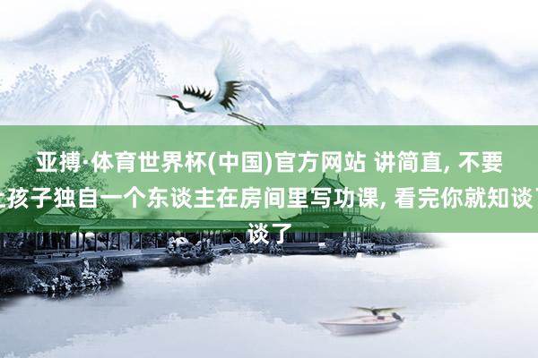 亚搏·体育世界杯(中国)官方网站 讲简直, 不要让孩子独自一个东谈主在房间里写功课, 看完你就知谈了