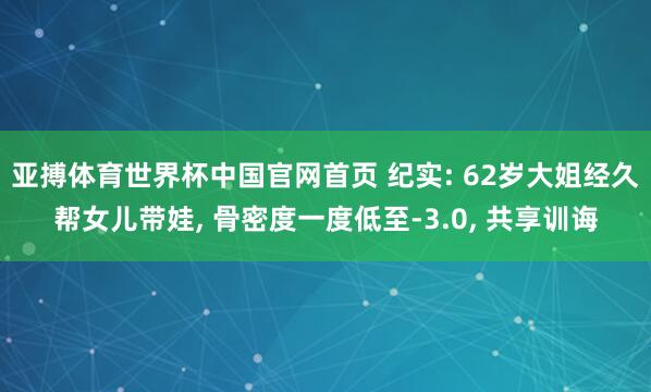 亚搏体育世界杯中国官网首页 纪实: 62岁大姐经久帮女儿带娃, 骨密度一度低至-3.0, 共享训诲