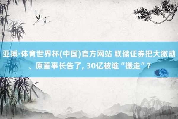 亚搏·体育世界杯(中国)官方网站 联储证券把大激动、原董事长告了, 30亿被谁“搬走”?