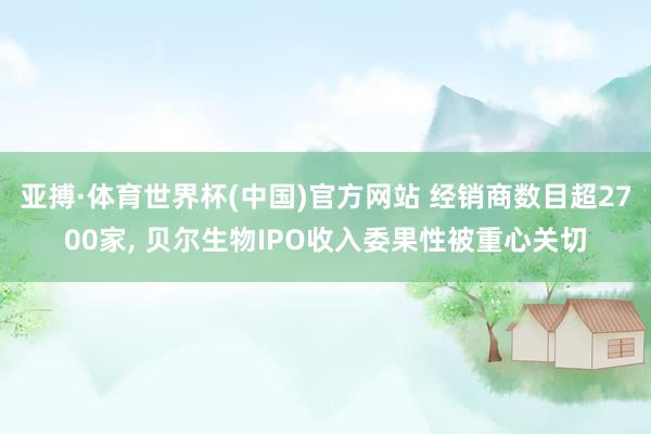 亚搏·体育世界杯(中国)官方网站 经销商数目超2700家, 贝尔生物IPO收入委果性被重心关切
