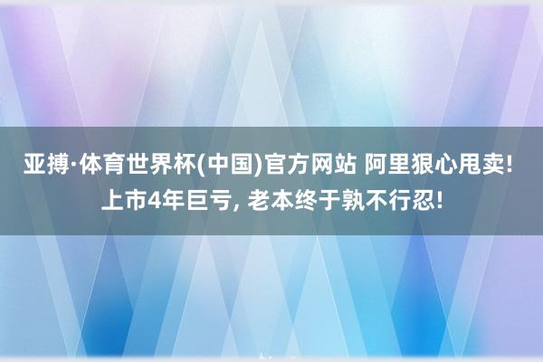 亚搏·体育世界杯(中国)官方网站 阿里狠心甩卖! 上市4年巨亏, 老本终于孰不行忍!