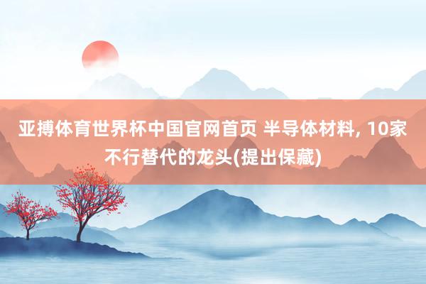 亚搏体育世界杯中国官网首页 半导体材料, 10家不行替代的龙头(提出保藏)