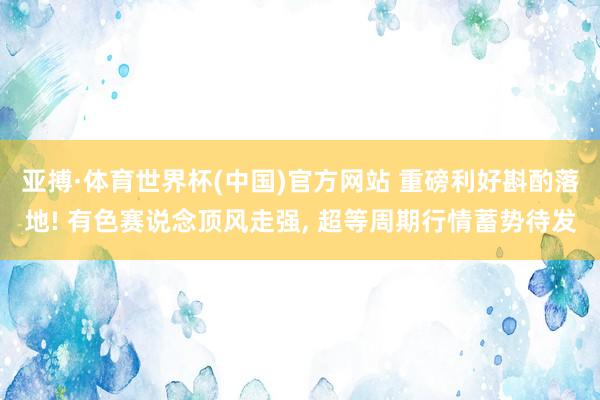 亚搏·体育世界杯(中国)官方网站 重磅利好斟酌落地! 有色赛说念顶风走强, 超等周期行情蓄势待发