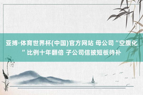 亚搏·体育世界杯(中国)官方网站 母公司“空腹化”比例十年翻倍 子公司信披短板待补
