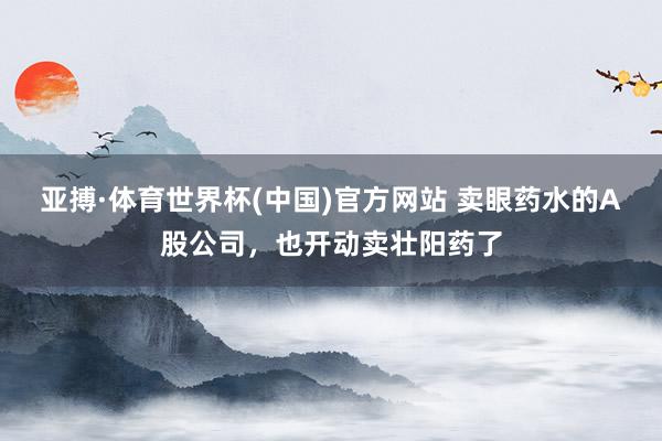 亚搏·体育世界杯(中国)官方网站 卖眼药水的A股公司，也开动卖壮阳药了
