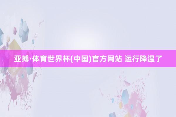 亚搏·体育世界杯(中国)官方网站 运行降温了