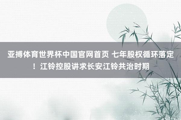 亚搏体育世界杯中国官网首页 七年股权循环落定！江铃控股讲求长安江铃共治时期
