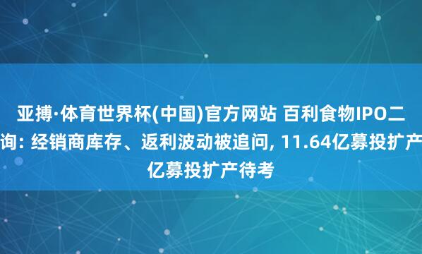 亚搏·体育世界杯(中国)官方网站 百利食物IPO二轮问询: 经销商库存、返利波动被追问, 11.64亿募投扩产待考