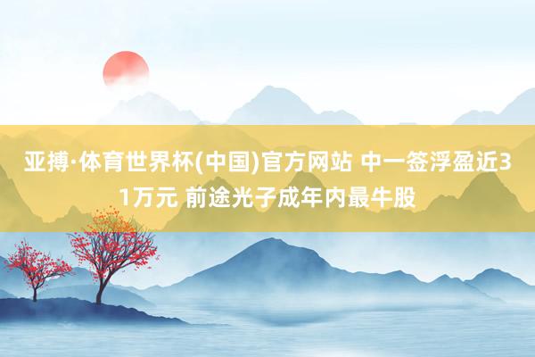 亚搏·体育世界杯(中国)官方网站 中一签浮盈近31万元 前途光子成年内最牛股