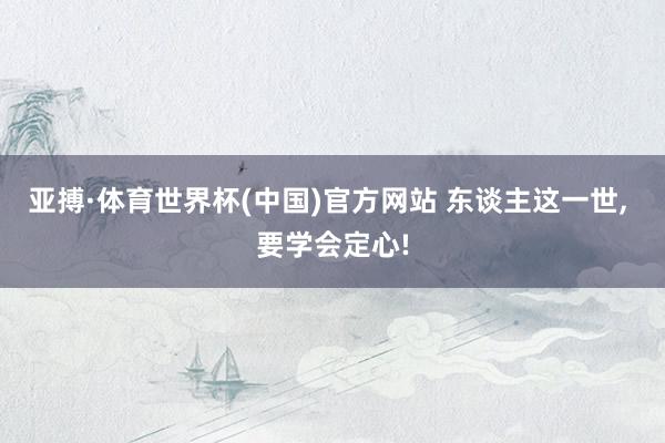 亚搏·体育世界杯(中国)官方网站 东谈主这一世, 要学会定心!