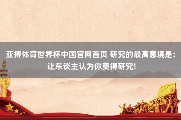 亚搏体育世界杯中国官网首页 研究的最高意境是: 让东谈主认为你莫得研究!