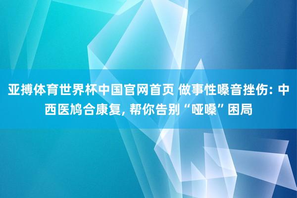 亚搏体育世界杯中国官网首页 做事性嗓音挫伤: 中西医鸠合康复, 帮你告别“哑嗓”困局