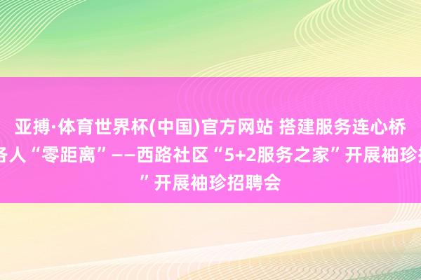 亚搏·体育世界杯(中国)官方网站 搭建服务连心桥 服务各人“零距离”——西路社区“5+2服务之家”开展袖珍招聘会
