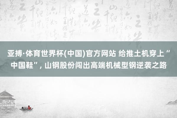 亚搏·体育世界杯(中国)官方网站 给推土机穿上“中国鞋”, 山钢股份闯出高端机械型钢逆袭之路