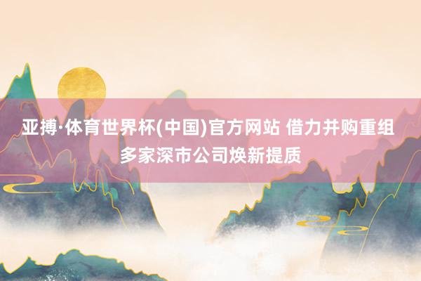 亚搏·体育世界杯(中国)官方网站 借力并购重组 多家深市公司焕新提质