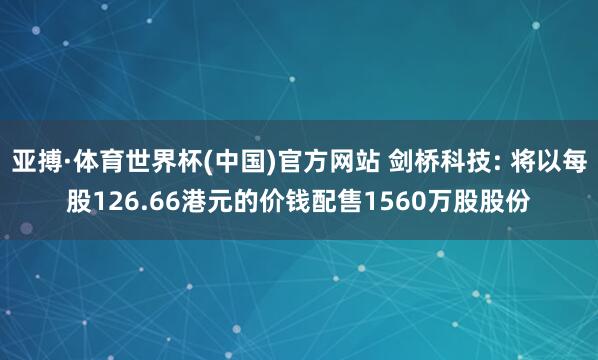 亚搏·体育世界杯(中国)官方网站 剑桥科技: 将以每股126.66港元的价钱配售1560万股股份