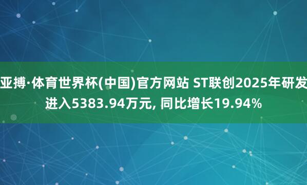 亚搏·体育世界杯(中国)官方网站 ST联创2025年研发进入5383.94万元, 同比增长19.94%