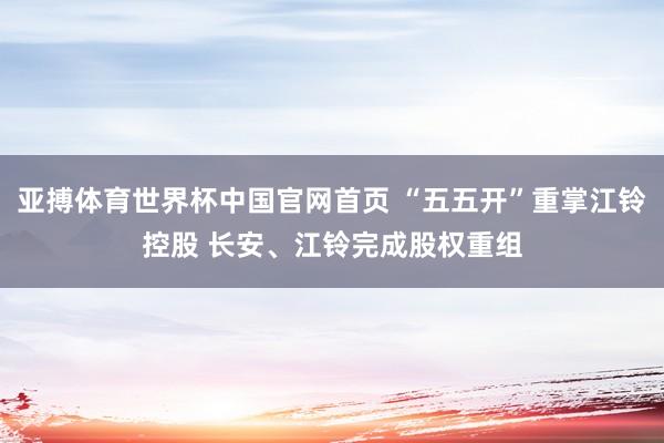亚搏体育世界杯中国官网首页 “五五开”重掌江铃控股 长安、江铃完成股权重组
