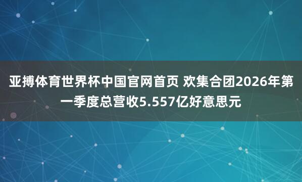 亚搏体育世界杯中国官网首页 欢集合团2026年第一季度总营收5.557亿好意思元
