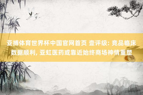 亚搏体育世界杯中国官网首页 壹评级: 竞品临床数据顺利, 亚虹医药或靠近始终商场神情重塑