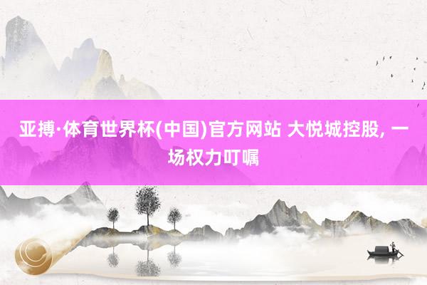 亚搏·体育世界杯(中国)官方网站 大悦城控股, 一场权力叮嘱