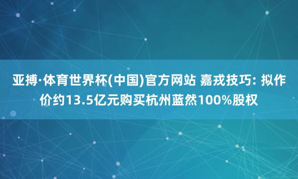 亚搏·体育世界杯(中国)官方网站 嘉戎技巧: 拟作价约13.5亿元购买杭州蓝然100%股权