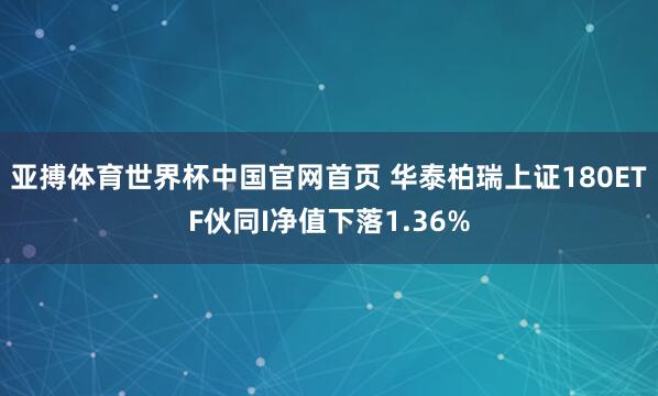 亚搏体育世界杯中国官网首页 华泰柏瑞上证180ETF伙同I净值下落1.36%
