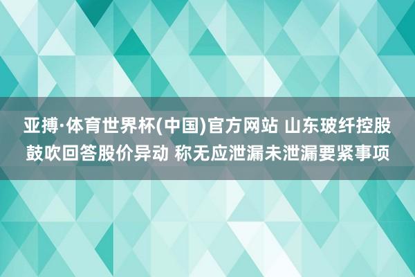 亚搏·体育世界杯(中国)官方网站 山东玻纤控股鼓吹回答股价异动 称无应泄漏未泄漏要紧事项