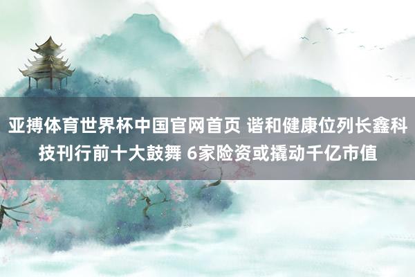 亚搏体育世界杯中国官网首页 谐和健康位列长鑫科技刊行前十大鼓舞 6家险资或撬动千亿市值