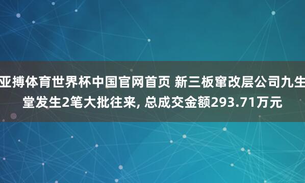 亚搏体育世界杯中国官网首页 新三板窜改层公司九生堂发生2笔大批往来, 总成交金额293.71万元