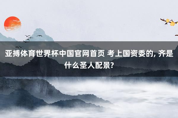 亚搏体育世界杯中国官网首页 考上国资委的, 齐是什么圣人配景?