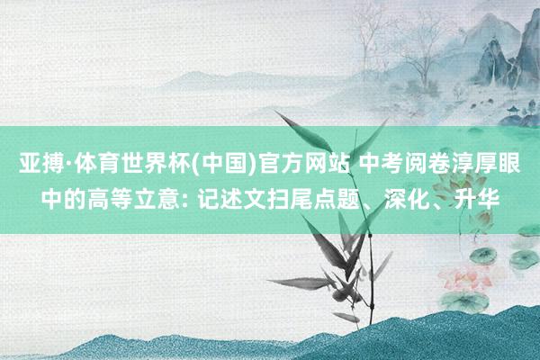 亚搏·体育世界杯(中国)官方网站 中考阅卷淳厚眼中的高等立意: 记述文扫尾点题、深化、升华