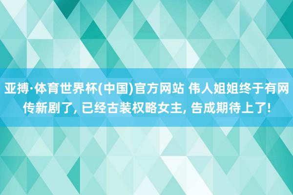 亚搏·体育世界杯(中国)官方网站 伟人姐姐终于有网传新剧了, 已经古装权略女主, 告成期待上了!