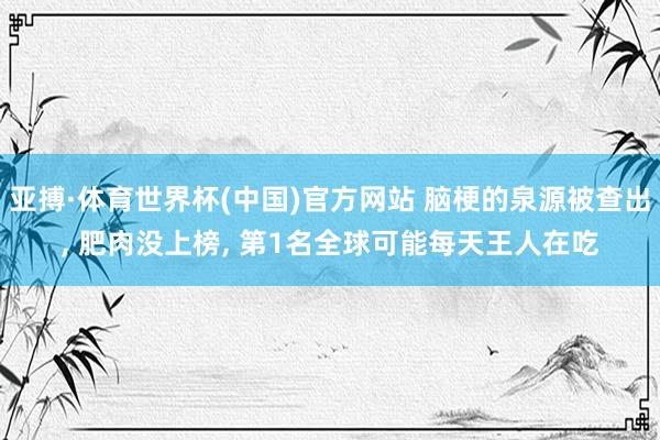 亚搏·体育世界杯(中国)官方网站 脑梗的泉源被查出, 肥肉没上榜, 第1名全球可能每天王人在吃