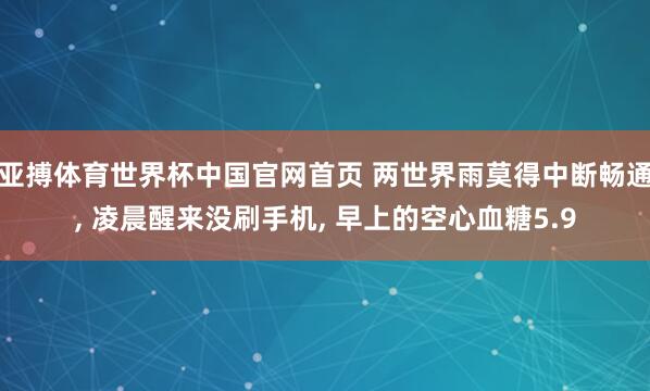 亚搏体育世界杯中国官网首页 两世界雨莫得中断畅通, 凌晨醒来没刷手机, 早上的空心血糖5.9