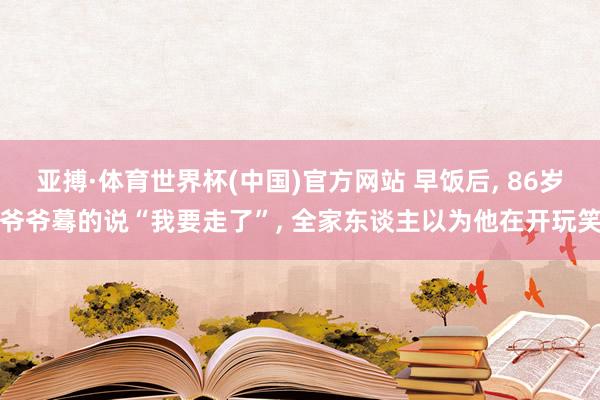 亚搏·体育世界杯(中国)官方网站 早饭后, 86岁爷爷蓦的说“我要走了”, 全家东谈主以为他在开玩笑
