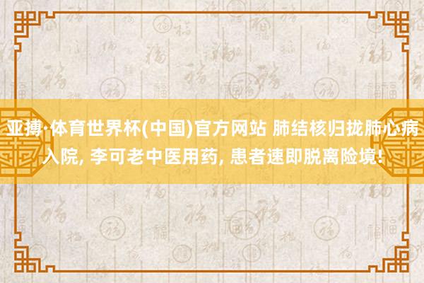 亚搏·体育世界杯(中国)官方网站 肺结核归拢肺心病入院, 李可老中医用药, 患者速即脱离险境!