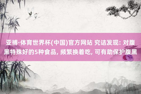 亚搏·体育世界杯(中国)官方网站 究诘发现: 对腹黑特殊好的5种食品, 频繁换着吃, 可有助保护腹黑