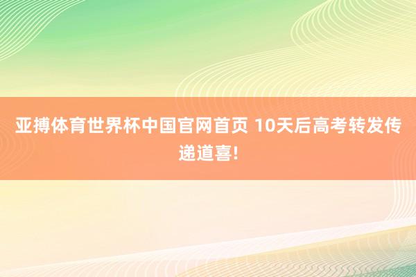 亚搏体育世界杯中国官网首页 10天后高考转发传递道喜!