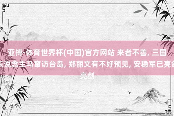 亚搏·体育世界杯(中国)官方网站 来者不善, 三国东说念主马窜访台岛, 郑丽文有不好预见, 安稳军已亮剑