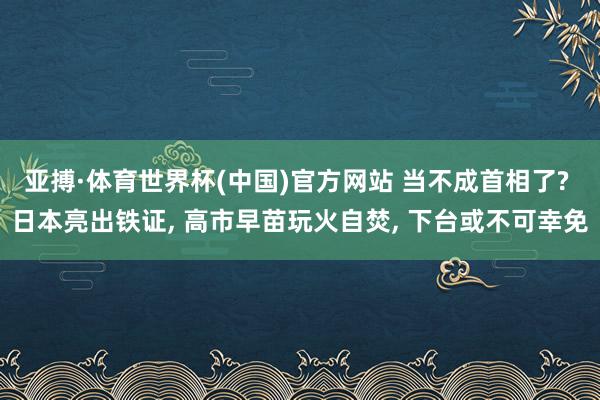 亚搏·体育世界杯(中国)官方网站 当不成首相了? 日本亮出铁证, 高市早苗玩火自焚, 下台或不可幸免