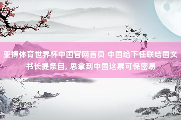 亚搏体育世界杯中国官网首页 中国给下任联结国文书长提条目, 思拿到中国这票可保密易