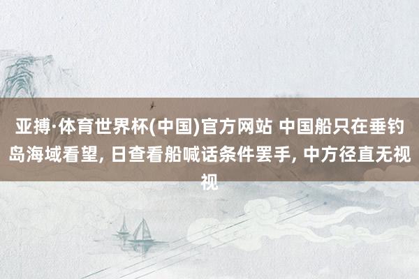 亚搏·体育世界杯(中国)官方网站 中国船只在垂钓岛海域看望, 日查看船喊话条件罢手, 中方径直无视
