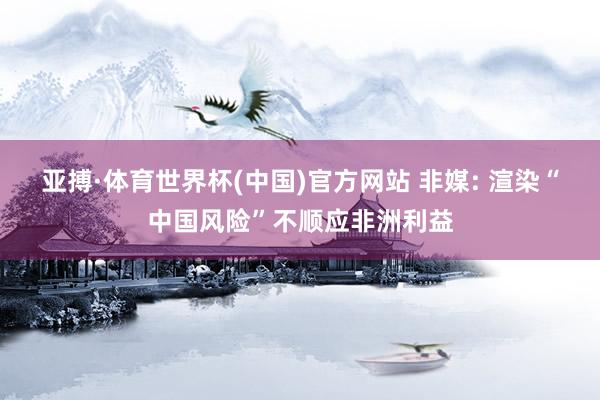 亚搏·体育世界杯(中国)官方网站 非媒: 渲染“中国风险”不顺应非洲利益