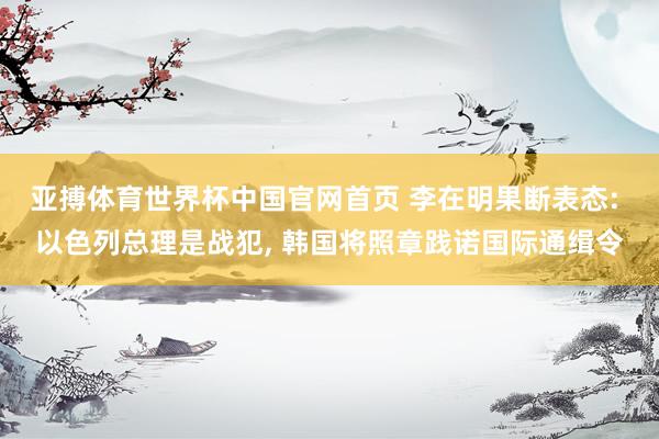 亚搏体育世界杯中国官网首页 李在明果断表态: 以色列总理是战犯, 韩国将照章践诺国际通缉令