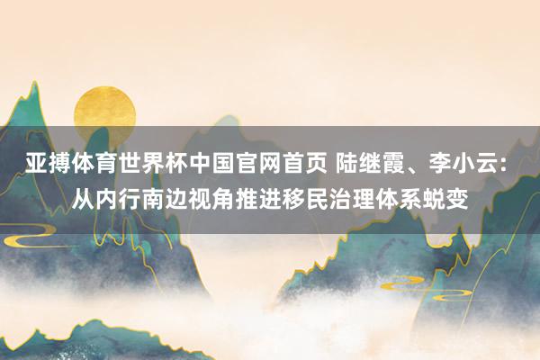 亚搏体育世界杯中国官网首页 陆继霞、李小云: 从内行南边视角推进移民治理体系蜕变